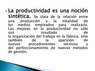  La productividad es una noción
sintética. Se trata de la relación entre
una producción y la totalidad de
los medios empleados para realizarla.
Las mejoras en la productividad no sólo
son resultado de
la organización del trabajo en la fábrica, sino
también de la aparición de
nuevos procedimientos técnicos y
del perfeccionamiento de nuevos métodos
de gestión.
 