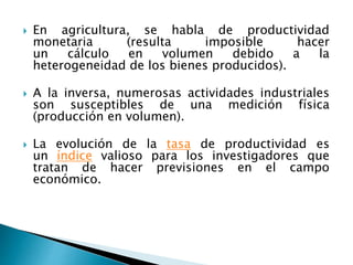  En agricultura, se habla de productividad
monetaria (resulta imposible hacer
un cálculo en volumen debido a la
heterogeneidad de los bienes producidos).
 A la inversa, numerosas actividades industriales
son susceptibles de una medición física
(producción en volumen).
 La evolución de la tasa de productividad es
un índice valioso para los investigadores que
tratan de hacer previsiones en el campo
económico.
 