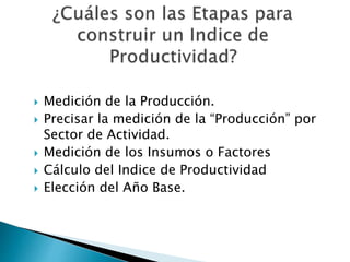  Medición de la Producción.
 Precisar la medición de la “Producción” por
Sector de Actividad.
 Medición de los Insumos o Factores
 Cálculo del Indice de Productividad
 Elección del Año Base.
 