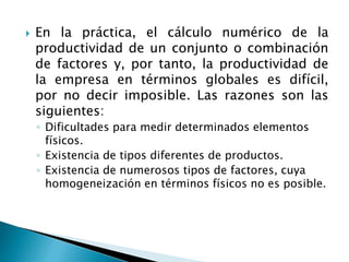  En la práctica, el cálculo numérico de la
productividad de un conjunto o combinación
de factores y, por tanto, la productividad de
la empresa en términos globales es difícil,
por no decir imposible. Las razones son las
siguientes:
◦ Dificultades para medir determinados elementos
físicos.
◦ Existencia de tipos diferentes de productos.
◦ Existencia de numerosos tipos de factores, cuya
homogeneización en términos físicos no es posible.
 