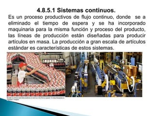 4.8.5.1 Sistemas continuos.
Es un proceso productivos de flujo continuo, donde se a
eliminado el tiempo de espera y se ha incorporado
maquinaria para la misma función y proceso del producto,
las líneas de producción están diseñadas para producir
artículos en masa. La producción a gran escala de artículos
estándar es características de estos sistemas.
 