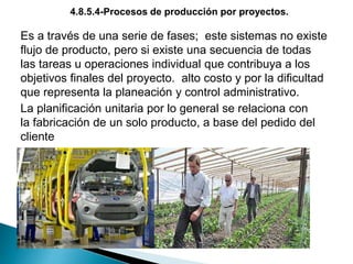 Es a través de una serie de fases; este sistemas no existe
flujo de producto, pero si existe una secuencia de todas
las tareas u operaciones individual que contribuya a los
objetivos finales del proyecto. alto costo y por la dificultad
que representa la planeación y control administrativo.
La planificación unitaria por lo general se relaciona con
la fabricación de un solo producto, a base del pedido del
cliente
4.8.5.4-Procesos de producción por proyectos.
 