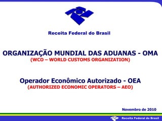 Receita Federal do Brasil
ORGANIZAÇÃO MUNDIAL DAS ADUANAS - OMA
(WCO – WORLD CUSTOMS ORGANIZATION)
Operador Econômico Autorizado - OEA
(AUTHORIZED ECONOMIC OPERATORS – AEO)
Novembro de 2010
Receita Federal do Brasil
 