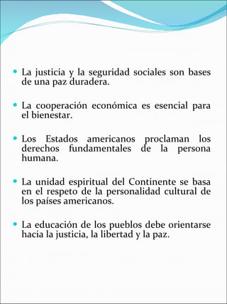 La justicia y la seguridad sociales son bases de una paz duradera.  La cooperación económica es esencial para el bienestar. Los Estados americanos proclaman los derechos fundamentales de la persona humana.  La unidad espiritual del Continente se basa en el respeto de la personalidad cultural de los países americanos. La educación de los pueblos debe orientarse hacia la justicia, la libertad y la paz. 