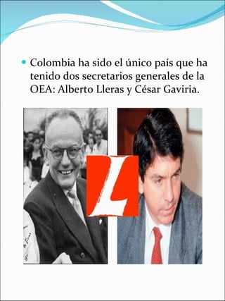 Colombia ha sido el único país que ha tenido dos secretarios generales de la OEA: Alberto Lleras y César Gaviria. 