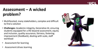 Assessment – A wicked
problem?
• Multifaceted, many stakeholders, complex and difficult
to find a solution
• Challenges: Academic integrity, Generative AI, ensuring
students equipped for a life beyond assessment, equity
and inclusion, quality assurance, fairness, fostering
improvement (feedback), dealing with scale, staff
workload
• Assessment for learning
• Assessment drives learning
 