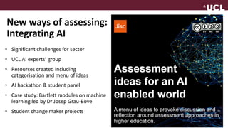 New ways of assessing:
Integrating AI
• Significant challenges for sector
• UCL AI experts’ group
• Resources created including
categorisation and menu of ideas
• AI hackathon & student panel
• Case study: Bartlett modules on machine
learning led by Dr Josep Grau-Bove
• Student change maker projects
 