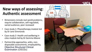 New ways of assessing:
Authentic assessment
• Dimensions include real world problems,
require collaboration, self-regulated,
varied audience, peer reviewed
• Case study 1: Physiotherapy module led
by Dr Jane Simmonds
• Case study 2: Health and wellbeing in
cites module led by Dr Gemma Moore
• Partnership approaches, wikis, non-
disposable assessments, employability,
Objective Structured Clinical
Examination (OSCEs)
 