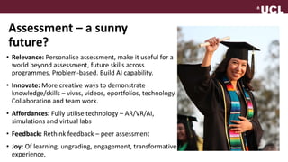 Assessment – a sunny
future?
• Relevance: Personalise assessment, make it useful for a
world beyond assessment, future skills across
programmes. Problem-based. Build AI capability.
• Innovate: More creative ways to demonstrate
knowledge/skills – vivas, videos, eportfolios, technology.
Collaboration and team work.
• Affordances: Fully utilise technology – AR/VR/AI,
simulations and virtual labs
• Feedback: Rethink feedback – peer assessment
• Joy: Of learning, ungrading, engagement, transformative
experience,
 