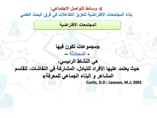 5-‫االجتماعي‬ ‫التواصل‬ ‫وسائط‬:
‫العلمي‬ ‫البحث‬ ‫فرق‬ ‫في‬ ‫التفاعالت‬ ‫لتعزيز‬ ‫االفتراضية‬ ‫المجتمعات‬ ‫بناء‬
‫االفتراضية‬ ‫المجتمعات‬
«‫فيها‬ ‫تكون‬ ‫مجموعات‬
-‫المحادثة‬–
،‫الرئيسي‬ ‫النشاط‬ ‫هي‬
‫النقاشات‬ ‫في‬ ‫المشاركة‬ ،‫للتبادل‬ ‫األفراد‬ ‫عليها‬ ‫يعتمد‬ ‫حيث‬‫لتقاسم‬ ،
‫للمعرفة‬ ‫الجماعي‬ ‫البناء‬ ‫و‬ ‫المشاعر‬»
Curtis, D.D ; Lawson, M.J; 2001
 