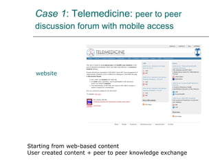 Case 1 : Telemedicine:  peer to peer discussion forum with mobile access   website Starting from web-based content User created content + peer to peer knowledge exchange 