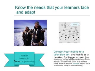 Know the needs that your learners face  and adapt Wimax bluetooth Some  programming Connect   your  mobile to a  television  set   and use it as a desktop for bigger screen ( this technology will be standardized in new mobile devices, you can even use it as a desktop check it out on another  youtube  movie, it is a brandname, sorry for the marketing)   