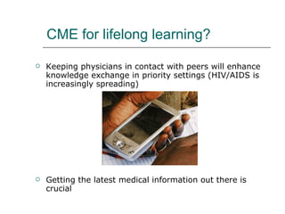 CME for lifelong learning?  Keeping physicians in contact with peers will enhance knowledge exchange in priority settings (HIV/AIDS is increasingly spreading) Getting the latest medical information out there is crucial 