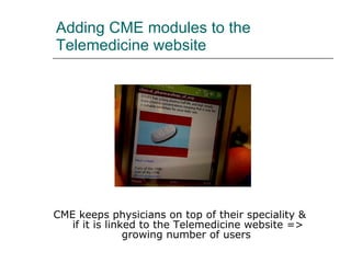 Adding CME modules to the Telemedicine website CME keeps physicians on top of their speciality &  if it is linked to the Telemedicine website => growing number of users 