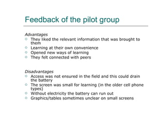 Feedback of the pilot group Advantages They liked the relevant information that was brought to them Learning at their own convenience Opened new ways of learning They felt connected with peers Disadvantages  Access was not ensured in the field and this could drain the battery The screen was small for learning (in the older cell phone types) Without electricity the battery can run out Graphics/tables sometimes unclear on small screens 