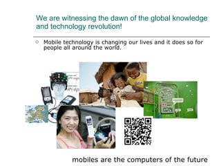 We are witnessing the dawn of the global knowledge and technology revolution! Mobile technology is changing our lives and it does so for people all around the world. mobiles are the computers of the future 