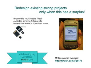 Redesign existing strong projects    only when this has a surplus! eXelearning.org Javascript Html &   CSS Big mobile multimedia files?  consider sending SDcards to learners to reduce download costs. Mobile course example: http://tinyurl.com/yqb47s   