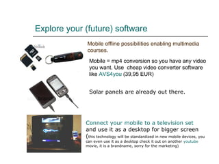 Explore your (future) software   Mobile offline possibilities enabling multimedia courses. Mobile = mp4 conversion so you have any video you want. Use  cheap video converter software like  AVS4you  (39,95 EUR) Connect   your  mobile to a  television  set   and use it as a desktop for bigger screen ( this technology will be standardized in new mobile devices, you can even use it as a desktop check it out on another  youtube  movie, it is a brandname, sorry for the marketing)   Solar panels are already out there. 