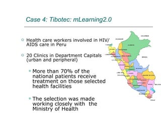 Health care workers involved in HIV/AIDS care in Peru 20 Clinics in Department Capitals (urban and peripheral) More than 70% of the national patients receive treatment on those selected health facilities The selection was made working closely with  the Ministry of Health  Case 4:   Tibotec: mLearning2.0 