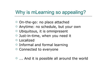 Why is mLearning so appealing? On-the-go: no place attached Anytime: no schedule, but your own Ubiquitous, it is omnipresent Just-in-time, when you need it Localized Informal and formal learning Connected to everyone  … . And it is possible all around the world 