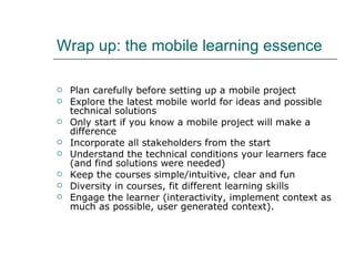 Wrap up: the mobile learning essence Plan carefully before setting up a mobile project Explore the latest mobile world for ideas and possible technical solutions Only start if you know a mobile project will make a difference Incorporate all stakeholders from the start  Understand the technical conditions your learners face (and find solutions were needed) Keep the courses simple/intuitive, clear and fun Diversity in courses, fit different learning skills Engage the learner (interactivity, implement context as much as possible, user generated context).  