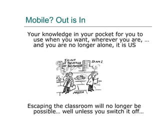 Mobile? Out is In Your knowledge in your pocket for you to use when you want, wherever you are, … and you are no longer alone, it is US Escaping the classroom will no longer be possible… well unless you switch it off… 