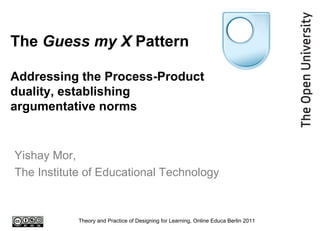 The  Guess my X  Pattern Addressing the Process-Product duality, establishing argumentative norms Yishay Mor,  The Institute of Educational Technology Theory and Practice of Designing for Learning, Online Educa Berlin 2011 