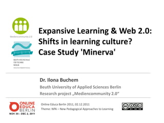 Mediencommunity 2.0
                      Expansive Learning & Web 2.0:
                      Shifts in learning culture?
                      Case Study 'Minerva'


                      Dr. Ilona Buchem
                      Beuth University of Applied Sciences Berlin
                      Research project „Mediencommunity 2.0“

                      Online Educa Berlin 2011, 02.12.2011
                      Theme: NPA – New Pedagogical Approaches to Learning
 