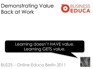 Demonstrating Value
Back at Work




       Learning doesn‟t HAVE value.
           Learning GETS value.


BUS25 – Online Educa Berlin 2011
 