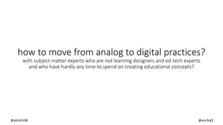 how to move from analog to digital practices?
with subject matter experts who are not learning designers and ed-tech experts
and who have hardly any time to spend on creating educational concepts?
@phish108 @em3rg3
 