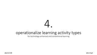 4.
operationalize learning activity types
for technology-enhanced and conventional learning
@phish108 @em3rg3
 