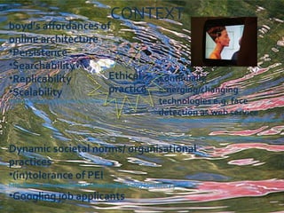 boyd’s affordances of online architecture  Persistence Searchability Replicability Scalability  http://www.danah.org/papers/talks/2010/SXSW2010.html Continually emerging/changing technologies e.g. face detection as web service  http://blog.programmableweb.com/2010/09/01/face-detection-api-face-detection-made-simple/   http://www.flickr.com/photos/orsorama/2894705146/   Dynamic societal norms/ organisational practices (in)tolerance of PEI  http://www.mtv.com/news/articles/1558467/20070501/story.jhtml   Googling job applicants Ethical practice CONTEXT 