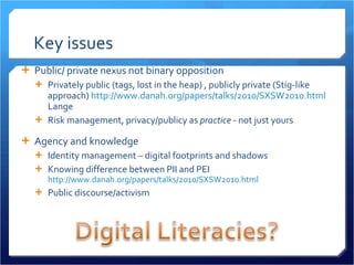Key issues Public/ private nexus not binary opposition Privately public (tags, lost in the heap) , publicly private (Stig-like approach)  http://www.danah.org/papers/talks/2010/SXSW2010.html  Lange  Risk management, privacy/publicy as  practice  - not just yours Agency and knowledge Identity management – digital footprints and shadows Knowing difference between PII and PEI  http://www.danah.org/papers/talks/2010/SXSW2010.html   Public discourse/activism 