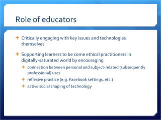 Role of educators Critically engaging with key issues and technologies themselves Supporting learners to be come ethical practitioners in digitally-saturated world by encouraging connection between personal and subject-related (subsequently professional) uses  reflexive practice (e.g. Facebook settings, etc.) active social shaping of technology 