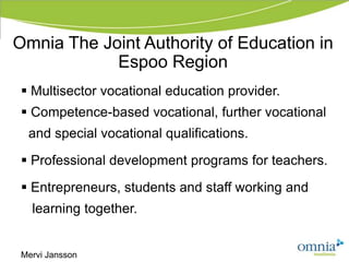 Omnia The Joint Authority of Education in
            Espoo Region
  Multisector vocational education provider.
  Competence-based vocational, further vocational
  and special vocational qualifications.
  Professional development programs for teachers.
  Entrepreneurs, students and staff working and
   learning together.


 Mervi Jansson
 