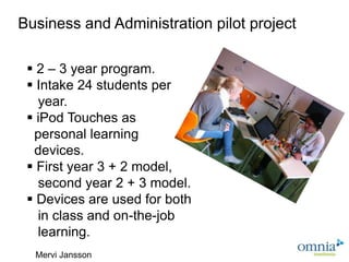 Business and Administration pilot project

  2 – 3 year program.
  Intake 24 students per
   year.
  iPod Touches as
  personal learning
  devices.
  First year 3 + 2 model,
   second year 2 + 3 model.
  Devices are used for both
   in class and on-the-job
   learning.
                               Flickr, Rosa Say
  Mervi Jansson
 