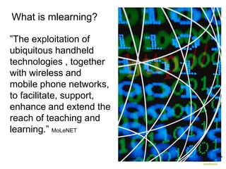 What is mlearning?

”The exploitation of
ubiquitous handheld
technologies , together
with wireless and
mobile phone networks,
to facilitate, support,
enhance and extend the
reach of teaching and
learning.” MoLeNET
 