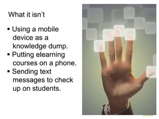 What it isn’t

 Using a mobile
  device as a
  knowledge dump.
 Putting elearning
  courses on a phone.
 Sending text
  messages to check
  up on students.
 