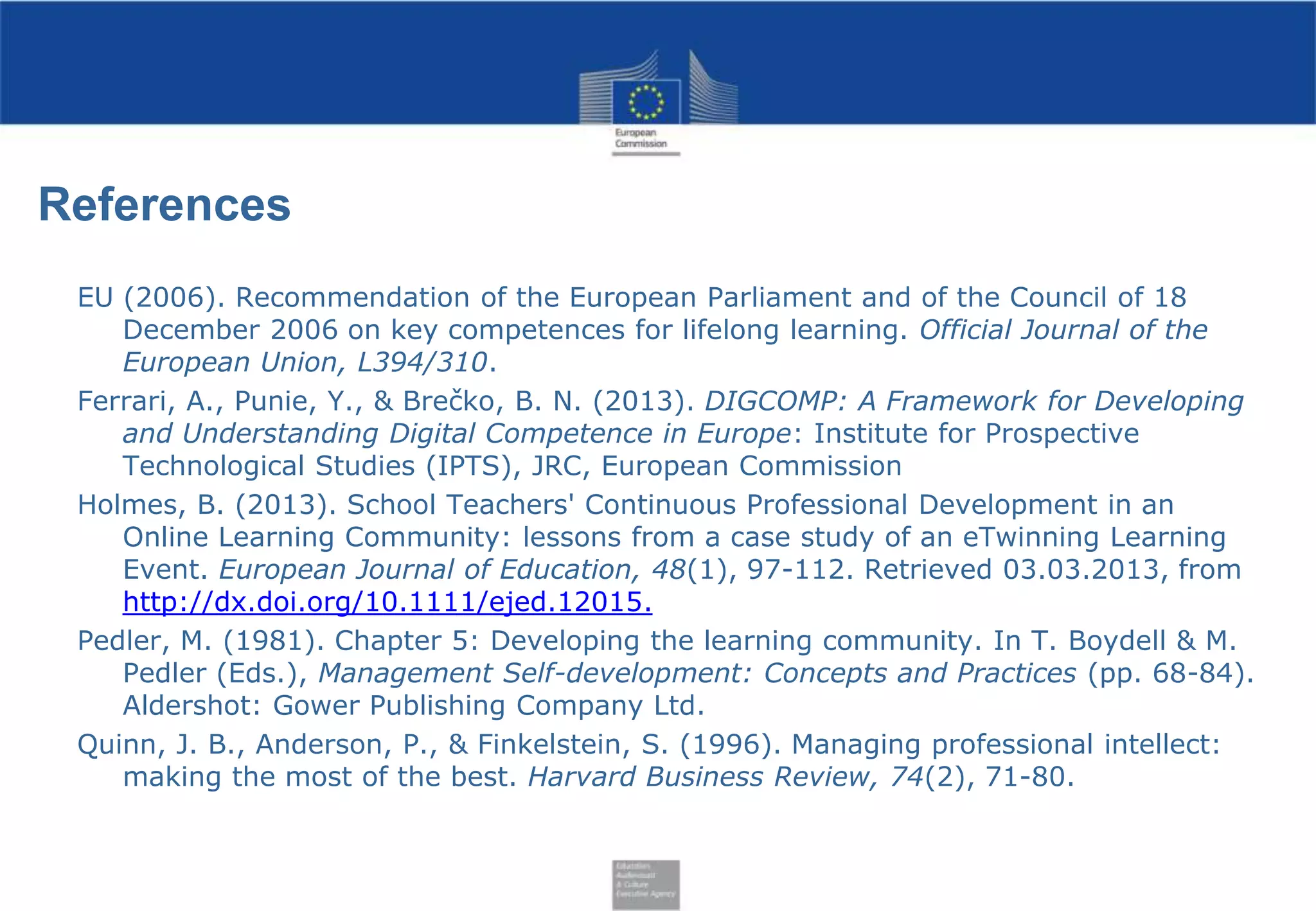 References
EU (2006). Recommendation of the European Parliament and of the Council of 18
December 2006 on key competences for lifelong learning. Official Journal of the
European Union, L394/310.
Ferrari, A., Punie, Y., & Brečko, B. N. (2013). DIGCOMP: A Framework for Developing
and Understanding Digital Competence in Europe: Institute for Prospective
Technological Studies (IPTS), JRC, European Commission
Holmes, B. (2013). School Teachers' Continuous Professional Development in an
Online Learning Community: lessons from a case study of an eTwinning Learning
Event. European Journal of Education, 48(1), 97-112. Retrieved 03.03.2013, from
http://dx.doi.org/10.1111/ejed.12015.
Pedler, M. (1981). Chapter 5: Developing the learning community. In T. Boydell & M.
Pedler (Eds.), Management Self-development: Concepts and Practices (pp. 68-84).
Aldershot: Gower Publishing Company Ltd.
Quinn, J. B., Anderson, P., & Finkelstein, S. (1996). Managing professional intellect:
making the most of the best. Harvard Business Review, 74(2), 71-80.

 
