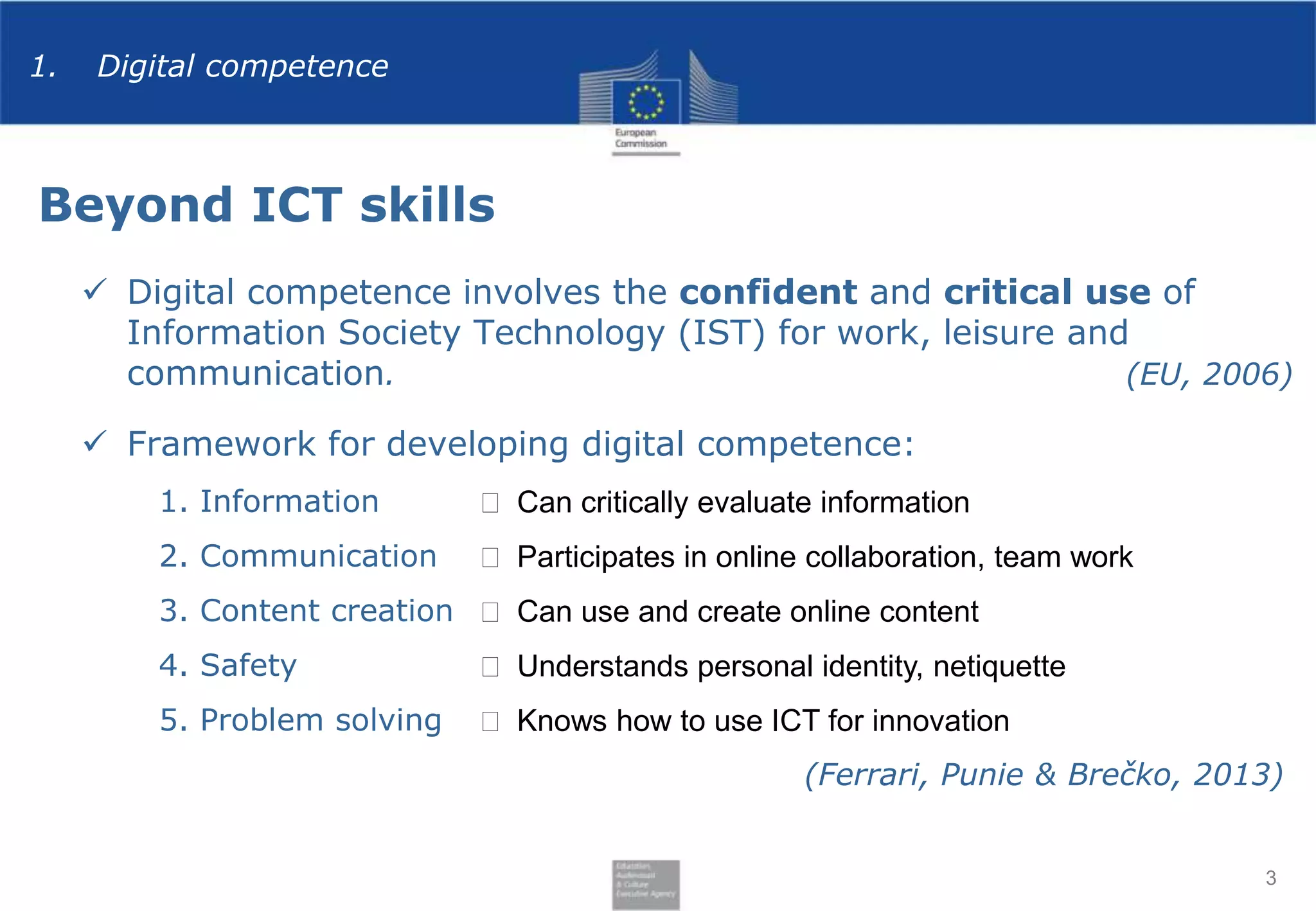 1.

Digital competence

Beyond ICT skills
 Digital competence involves the confident and critical use of
Information Society Technology (IST) for work, leisure and
communication.
(EU, 2006)
 Framework for developing digital competence:
1. Information

⬅ Can critically evaluate information

2. Communication

⬅ Participates in online collaboration, team work

3. Content creation ⬅ Can use and create online content
4. Safety

⬅ Understands personal identity, netiquette

5. Problem solving

⬅ Knows how to use ICT for innovation
(Ferrari, Punie & Brečko, 2013)

3

 