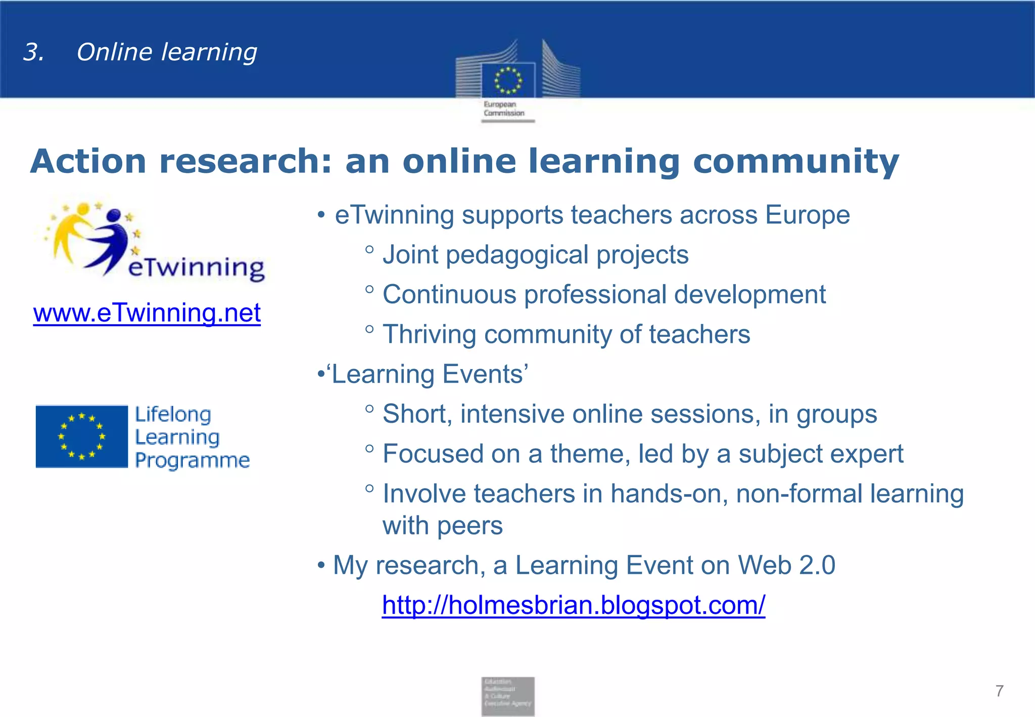 3.

Online learning

Action research: an online learning community

www.eTwinning.net

• eTwinning supports teachers across Europe
° Joint pedagogical projects
° Continuous professional development
° Thriving community of teachers
•‘Learning Events’
° Short, intensive online sessions, in groups
° Focused on a theme, led by a subject expert
° Involve teachers in hands-on, non-formal learning
with peers
• My research, a Learning Event on Web 2.0
http://holmesbrian.blogspot.com/
7

 