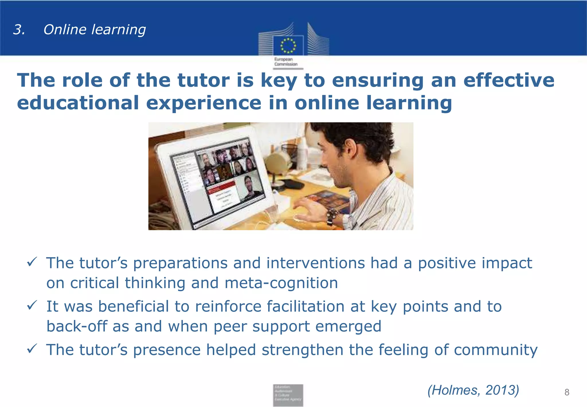 3.

Online learning

The role of the tutor is key to ensuring an effective
educational experience in online learning

 The tutor’s preparations and interventions had a positive impact
on critical thinking and meta-cognition
 It was beneficial to reinforce facilitation at key points and to
back-off as and when peer support emerged

 The tutor’s presence helped strengthen the feeling of community
(Holmes, 2013)

8

 