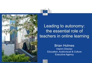 Leading to autonomy:
the essential role of
teachers in online learning
Brian Holmes
Interim Director
Education, Audiovisual & Culture
Executive Agency

 