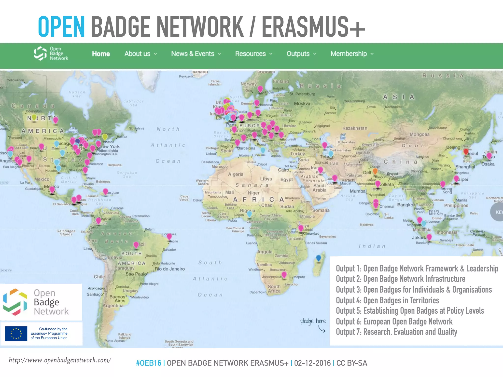 Output 1: Open Badge Network Framework & Leadership
Output 2: Open Badge Network Infrastructure
Output 3: Open Badges for Individuals & Organisations
Output 4: Open Badges in Territories
Output 5: Establishing Open Badges at Policy Levels
Output 6: European Open Badge Network
Output 7: Research, Evaluation and Quality
http://www.openbadgenetwork.com/
OPEN BADGE NETWORK / ERASMUS+
#OEB16 | OPEN BADGE NETWORK ERASMUS+ | 02-12-2016 | CC BY-SA
 
