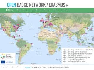 Output 1: Open Badge Network Framework & Leadership
Output 2: Open Badge Network Infrastructure
Output 3: Open Badges for Individuals & Organisations
Output 4: Open Badges in Territories
Output 5: Establishing Open Badges at Policy Levels
Output 6: European Open Badge Network
Output 7: Research, Evaluation and Quality
http://www.openbadgenetwork.com/
OPEN BADGE NETWORK / ERASMUS+
#OEB16 | OPEN BADGE NETWORK ERASMUS+ | 02-12-2016 | CC BY-SA
 