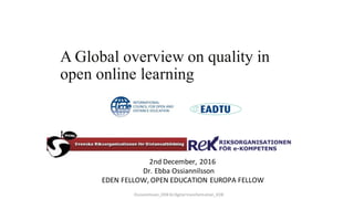 2nd	December,	2016	
Dr.	Ebba	Ossiannilsson
EDEN	FELLOW,	OPEN	EDUCATION	EUROPA	FELLOW
A Global overview of quality
models in open online learning
Ossiannilsson_OEB16	Digital	transformation_ICDE
 