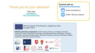EVOLVE partnership composed of: Coimbra Group, SGroup, Jan Dlugosz University,
University of Leon, University of Groningen, Sharing Perspectives Foundation, The Open
University, Université Grenoble Alpes, University of Padua, University of Warwick, Malmö
University, Search for Common Ground:
With the support of the Erasmus+ programme of the
European Union
Connect with us:
www.evolve-erasmus.eu
Email: evolve@rug.nl
Twitter @evolve_erasmus
Thank you for your attention!
Sake Jager
s.jager@rug.nl
www.rug.nl/staff/s.jager
 