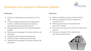 Challenges and questions institutional adoption
Challenges:
● Common understanding of concepts (e.g. VE vs
VM)
● Linking a largely practitioner-driven (grassroots)
activity to institutional strategies and policies,
especially Internationalisation-at-Home
● Bringing digital education and internationalisation
together
● Getting beyond language and culture studies to all
disciplines
● Integrating with professional development
● Achieving stable, sustainable partnerships
● Getting beyond language and culture studies to all
disciplines
Questions:
● What do institutions want to achieve with VE?
● What are institutions doing to integrate VE,
including EV+E?
● Which good practices can be shared with
community at large?
● How can we set up good structures for training and
support?
● How can we integrate VE at national and
international policy levels?
 