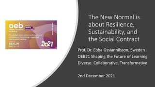 The New Normal is
about Resilience,
Sustainability, and
the Social Contract
Prof. Dr. Ebba Ossiannilsson, Sweden
OEB21 Shaping the Future of Learning
Diverse. Collaborative. Transformative
2nd December 2021
 