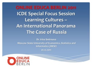 ONLINE EDUCA BERLIN 2011
ICDE Special Focus Session
    Learning Cultures –
An International Panorama
     The Case of Russia
                Dr. Irina Smirnova
Moscow State University of Economics, Statistics and
               Informatics (MESI)
                      01.12.2011
 